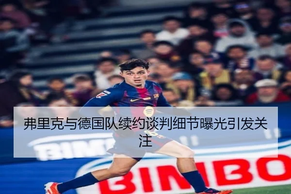 弗里克与德国队续约谈判细节曝光引发关注